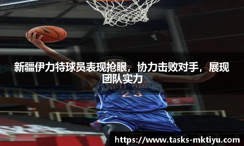 新疆伊力特球员表现抢眼，协力击败对手，展现团队实力